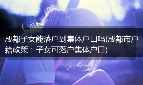 成都子女能落户到集体户口吗(成都市户籍政策:子女可落户集体户口)