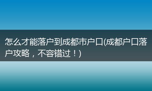 怎么才能落户到成都市户口(成都户口落户攻略,不容错过!)