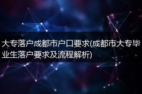 大专落户成都市户口要求(成都市大专毕业生落户要求及流程解析)