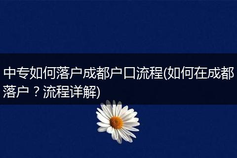 中专如何落户成都户口流程(如何在成都落户?流程详解)
