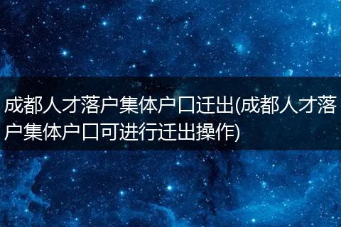 成都人才落户集体户口迁出(成都人才落户集体户口可进行迁出操作)
