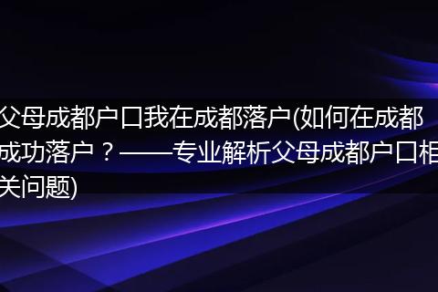父母成都户口我在成都落户(如何在成都成功落户？——专业解析父母成都户口相关问题)