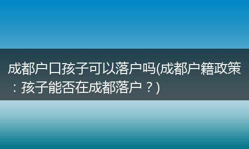 成都户口孩子可以落户吗(成都户籍政策:孩子能否在成都落户?)