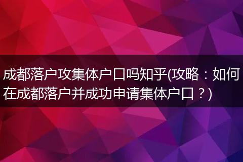 成都落户攻集体户口吗知乎(攻略:如何在成都落户并成功申请集体户口?)
