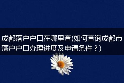 成都落户户口在哪里查(如何查询成都市落户户口办理进度及申请条件?)