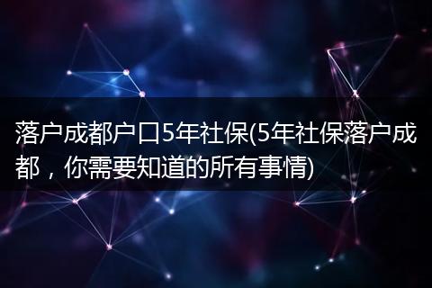 落户成都户口5年社保(5年社保落户成都，你需要知道的所有事情)