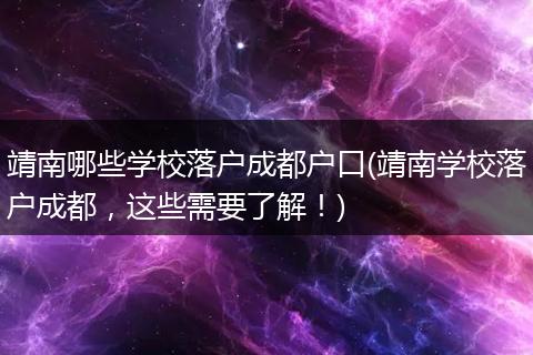 靖南哪些学校落户成都户口(靖南学校落户成都，这些需要了解！)