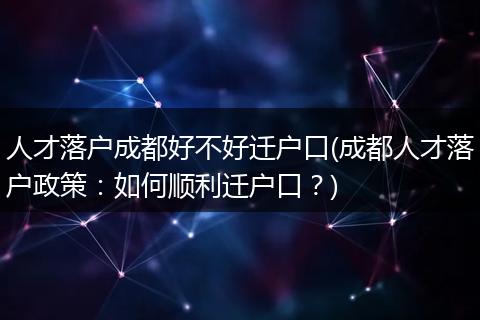 人才落户成都好不好迁户口(成都人才落户政策：如何顺利迁户口？)