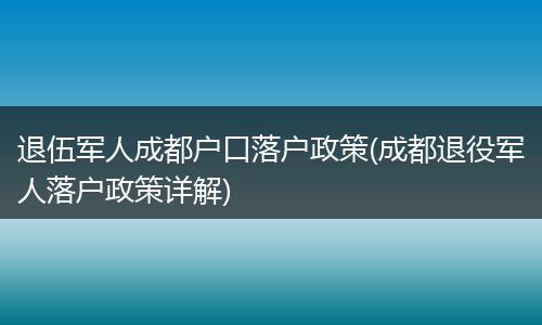 退伍军人成都户口落户政策(成都退役军人落户政策详解)
