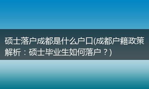 硕士落户成都是什么户口(成都户籍政策解析：硕士毕业生如何落户？)