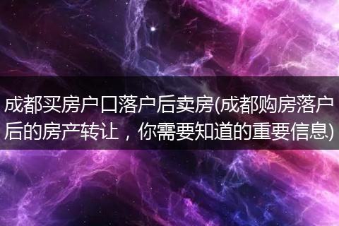成都买房户口落户后卖房(成都购房落户后的房产转让，你需要知道的重要信息)