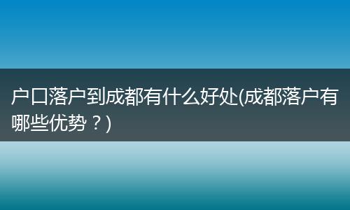 户口落户到成都有什么好处(成都落户有哪些优势？)