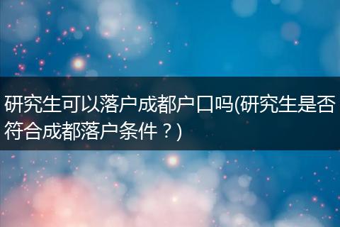 研究生可以落户成都户口吗(研究生是否符合成都落户条件？)