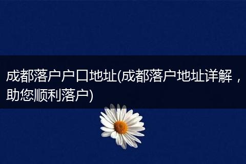 成都落户户口地址(成都落户地址详解，助您顺利落户)