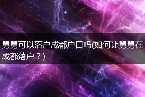 舅舅可以落户成都户口吗(如何让舅舅在成都落户？)