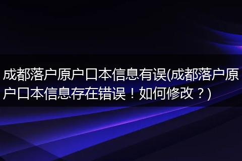 成都落户原户口本信息有误(成都落户原户口本信息存在错误！如何修改？)