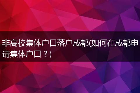 非高校集体户口落户成都(如何在成都申请集体户口？)