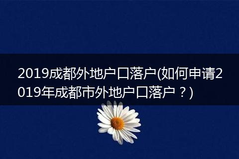 2019成都外地户口落户(如何申请2019年成都市外地户口落户？)