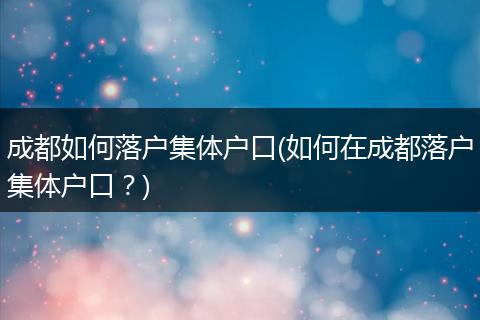 成都如何落户集体户口(如何在成都落户集体户口？)