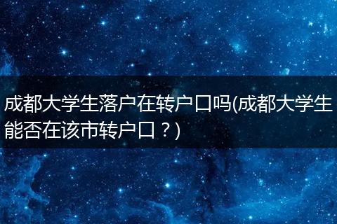 成都大学生落户在转户口吗(成都大学生能否在该市转户口？)