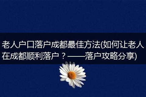 老人户口落户成都最佳方法(如何让老人在成都顺利落户？——落户攻略分享)