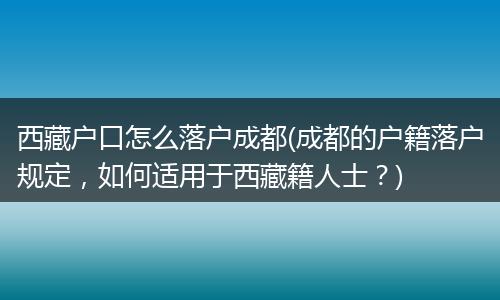 西藏户口怎么落户成都(成都的户籍落户规定，如何适用于西藏籍人士？)