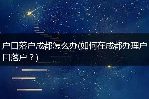 户口落户成都怎么办(如何在成都办理户口落户？)