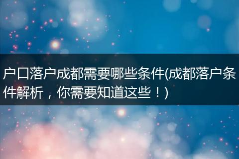 户口落户成都需要哪些条件(成都落户条件解析，你需要知道这些！)