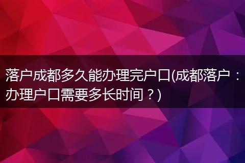落户成都多久能办理完户口(成都落户：办理户口需要多长时间？)