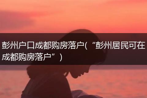 彭州户口成都购房落户(“彭州居民可在成都购房落户”)