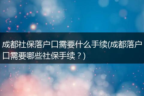 成都社保落户口需要什么手续(成都落户口需要哪些社保手续？)