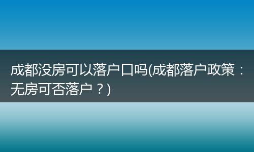 成都没房可以落户口吗(成都落户政策：无房可否落户？)