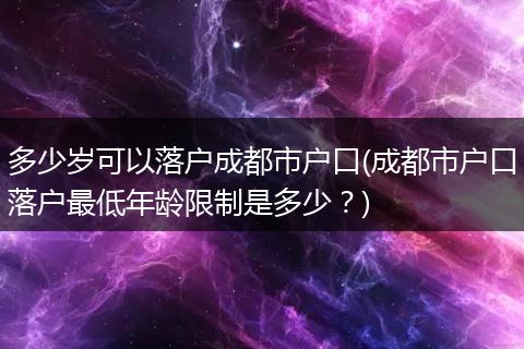 多少岁可以落户成都市户口(成都市户口落户最低年龄限制是多少？)