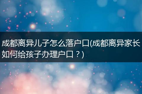 成都离异儿子怎么落户口(成都离异家长如何给孩子办理户口？)