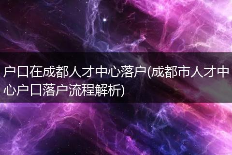 户口在成都人才中心落户(成都市人才中心户口落户流程解析)