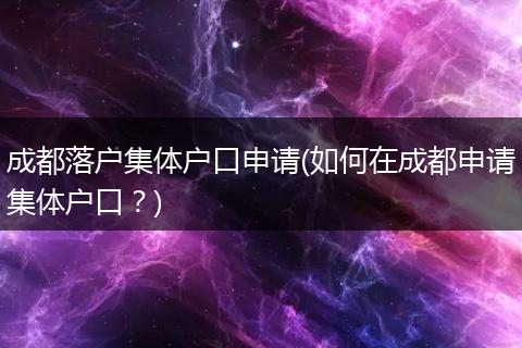 成都落户集体户口申请(如何在成都申请集体户口？)