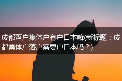 成都落户集体户有户口本嘛(新标题：成都集体户落户需要户口本吗？)