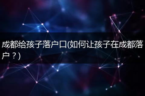 成都给孩子落户口(如何让孩子在成都落户？)