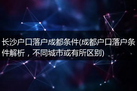 长沙户口落户成都条件(成都户口落户条件解析，不同城市或有所区别)