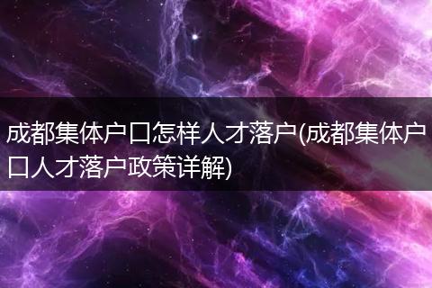 成都集体户口怎样人才落户(成都集体户口人才落户政策详解)