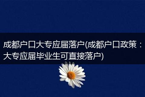 成都户口大专应届落户(成都户口政策：大专应届毕业生可直接落户)