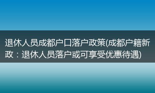 退休人员成都户口落户政策(成都户籍新政：退休人员落户或可享受优惠待遇)
