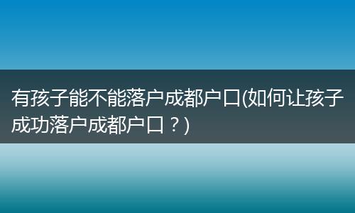有孩子能不能落户成都户口(如何让孩子成功落户成都户口？)