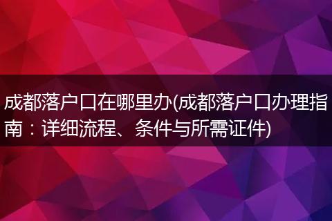 成都落户口在哪里办(成都落户口办理指南：详细流程、条件与所需证件)
