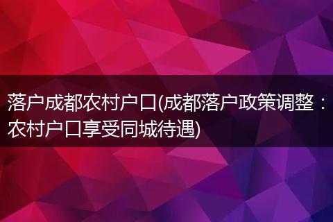 落户成都农村户口(成都落户政策调整：农村户口享受同城待遇)