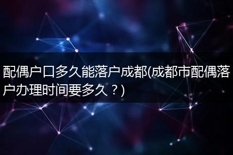 配偶户口多久能落户成都(成都市配偶落户办理时间要多久？)