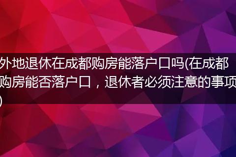 外地退休在成都购房能落户口吗(在成都购房能否落户口，退休者必须注意的事项)
