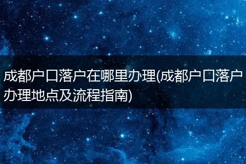 成都户口落户在哪里办理(成都户口落户办理地点及流程指南)