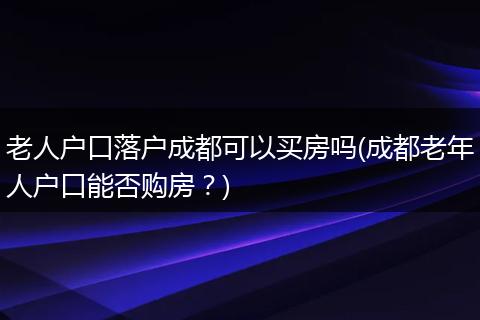 老人户口落户成都可以买房吗(成都老年人户口能否购房？)