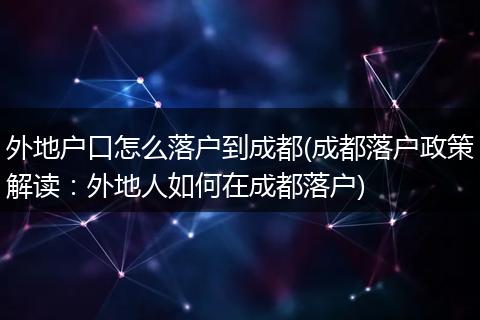 外地户口怎么落户到成都(成都落户政策解读：外地人如何在成都落户)